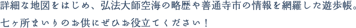 詳細な地図をはじめ、弘法大師空海の略歴や善通寺市の情報を網羅した遊歩帳。七ヶ所まいりのお供にぜひお役立てください！