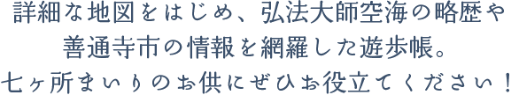 詳細な地図をはじめ、弘法大師空海の略歴や善通寺市の情報を網羅した遊歩帳。七ヶ所まいりのお供にぜひお役立てください！