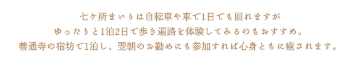 七ケ所まいりは自転車や車で1日でも回れますがゆったりと1泊2日で歩き遍路を体験してみるのもおすすめ。善通寺の宿坊で1泊し、翌朝のお勤めにも参加すれば心身ともに癒されます。