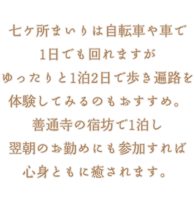 七ケ所まいりは自転車や車で1日でも回れますがゆったりと1泊2日で歩き遍路を体験してみるのもおすすめ。善通寺の宿坊で1泊し、翌朝のお勤めにも参加すれば心身ともに癒されます。